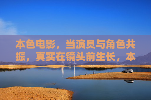 本色电影,当演员与角色共振,真实在镜头前生长,本色生长,演员与角色的真实共振 本色电影,当演员与角色共振,真实在镜头前生长,本色生长,演员与角色的真实共振