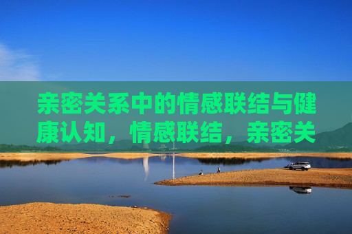 亲密关系中的情感联结与健康认知,情感联结,亲密关系健康认知的纽带 亲密关系中的情感联结与健康认知,情感联结,亲密关系健康认知的纽带