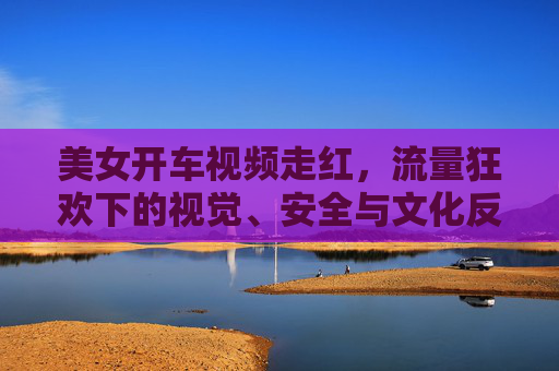 美女开车视频走红,流量狂欢下的视觉、安全与文化反思,美女开车视频走红,流量狂欢下的视觉、安全与文化反思 美女开车视频走红,流量狂欢下的视觉、安全与文化反思,美女开车视频走红,流量狂欢下的视觉、安全与文化反思
