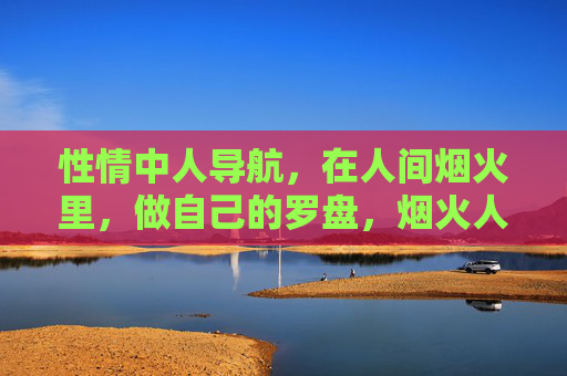 性情中人导航,在人间烟火里,做自己的罗盘,烟火人间,性情为罗盘 性情中人导航,在人间烟火里,做自己的罗盘,烟火人间,性情为罗盘
