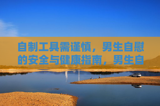自制工具需谨慎,男生自慰的安全与健康指南,男生自慰,自制工具的安全与健康指南 自制工具需谨慎,男生自慰的安全与健康指南,男生自慰,自制工具的安全与健康指南