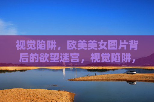 视觉陷阱，欧美美女图片背后的欲望迷宫，视觉陷阱，欧美美女图片的欲望迷宫