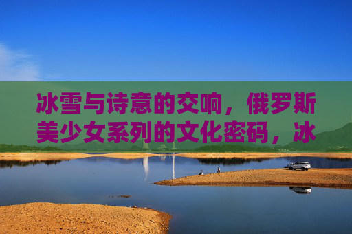 冰雪与诗意的交响,俄罗斯美少女系列的文化密码,冰雪诗意交响,俄罗斯美少女系列的文化密码 冰雪与诗意的交响,俄罗斯美少女系列的文化密码,冰雪诗意交响,俄罗斯美少女系列的文化密码