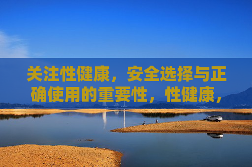 关注性健康，安全选择与正确使用的重要性，性健康，安全选择与正确使用的重要性