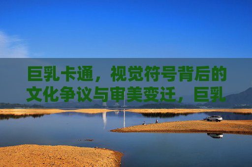 巨乳卡通,视觉符号背后的文化争议与审美变迁,巨乳卡通,视觉符号的文化争议与审美变迁 巨乳卡通,视觉符号背后的文化争议与审美变迁,巨乳卡通,视觉符号的文化争议与审美变迁