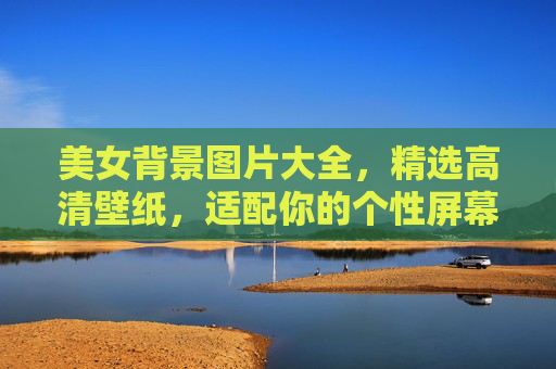 美女背景图片大全，精选高清壁纸，适配你的个性屏幕，美女精选高清壁纸大全，适配个性屏幕