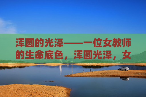 浑圆的光泽——一位女教师的生命底色,浑圆光泽,女教师的生命底色 浑圆的光泽——一位女教师的生命底色,浑圆光泽,女教师的生命底色