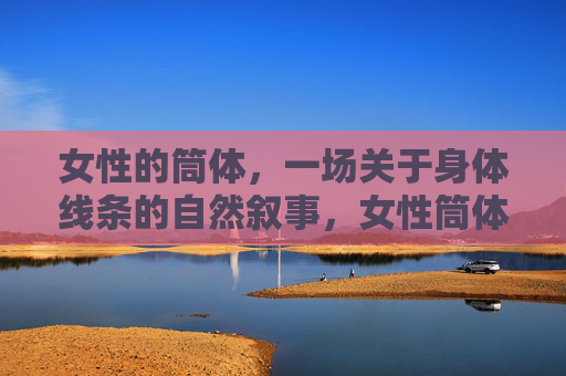 女性的筒体,一场关于身体线条的自然叙事,女性筒体,身体线条的自然叙事 女性的筒体,一场关于身体线条的自然叙事,女性筒体,身体线条的自然叙事