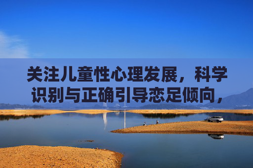 关注儿童性心理发展,科学识别与正确引导恋足倾向,儿童性心理发展,恋足倾向的科学识别与正确引导 关注儿童性心理发展,科学识别与正确引导恋足倾向,儿童性心理发展,恋足倾向的科学识别与正确引导