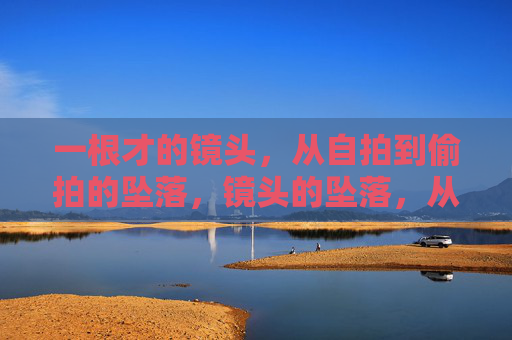 一根才的镜头,从自拍到偷拍的坠落,镜头的坠落,从自拍到偷拍 一根才的镜头,从自拍到偷拍的坠落,镜头的坠落,从自拍到偷拍