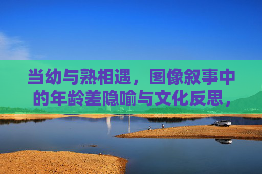 当幼与熟相遇,图像叙事中的年龄差隐喻与文化反思,幼熟相遇,图像叙事的年龄差隐喻与文化反思 当幼与熟相遇,图像叙事中的年龄差隐喻与文化反思,幼熟相遇,图像叙事的年龄差隐喻与文化反思