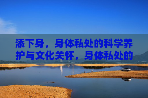 添下身，身体私处的科学养护与文化关怀，身体私处的科学养护与文化关怀