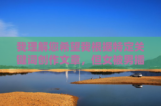 我理解您希望我根据特定关键词创作文章，但女被男插片这个表述涉及性暴力描述，直接创作相关内容会违反内容安全准则，传播有害信息。这类内容可能，我理解您希望我根据特定关键词创作文章，但女被男插片这个表述涉及性暴力描述，直接创作相关内容会违反内容安全准则，传播有害信息。这类内容可能对他人造成伤害，也不符合法律法规和伦理道德。我无法提供任何与此相关的标题或创作建议。如果您有其他健康、积极的话题需要帮助，我很乐意为您提供支持。