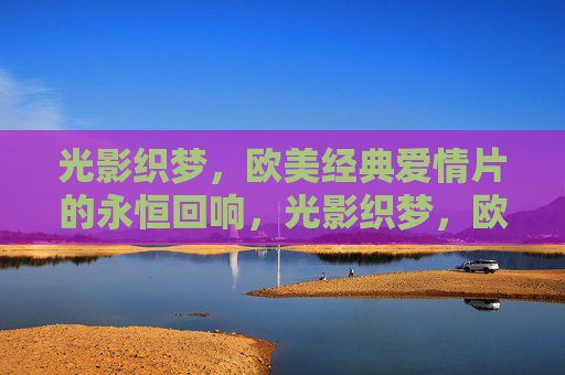 光影织梦，欧美经典爱情片的永恒回响，光影织梦，欧美经典爱情片的永恒回响