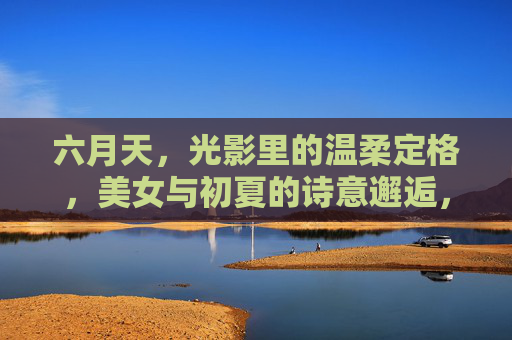 六月天，光影里的温柔定格，美女与初夏的诗意邂逅，六月光影，温柔邂逅初夏诗意
