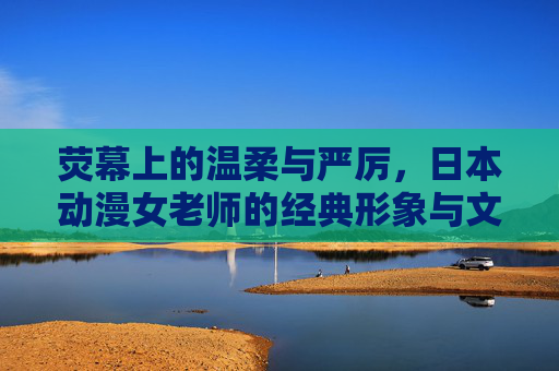 荧幕上的温柔与严厉，日本动漫女老师的经典形象与文化意义，荧幕上的温柔与严厉，日本动漫女老师的经典形象与文化意义