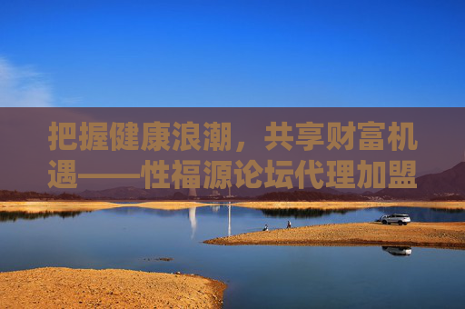 把握健康浪潮，共享财富机遇——性福源论坛代理加盟指南，把握健康浪潮，共享财富机遇——性福源论坛代理加盟指南