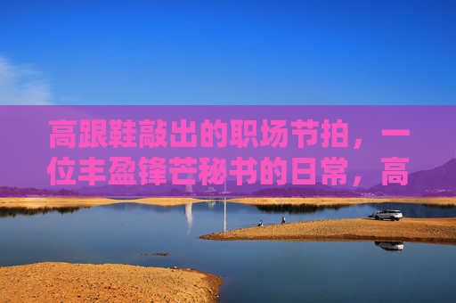 高跟鞋敲出的职场节拍,一位丰盈锋芒秘书的日常,高跟鞋节拍,丰盈锋芒秘书的日常 高跟鞋敲出的职场节拍,一位丰盈锋芒秘书的日常,高跟鞋节拍,丰盈锋芒秘书的日常