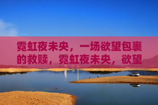 霓虹夜未央,一场欲望包裹的救赎,霓虹夜未央,欲望织就的救赎 霓虹夜未央,一场欲望包裹的救赎,霓虹夜未央,欲望织就的救赎