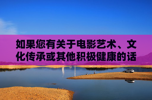 如果您有关于电影艺术、文化传承或其他积极健康的话题,我们非常乐意与您进行探讨。让我们共同维护一个清朗的网络空间,传播正能量,弘扬社会主义核心价值观,文化传承聚正能量 清朗网络扬正气 如果您有关于电影艺术、文化传承或其他积极健康的话题,我们非常乐意与您进行探讨。让我们共同维护一个清朗的网络空间,传播正能量,弘扬社会主义核心价值观,文化传承聚正能量 清朗网络扬正气