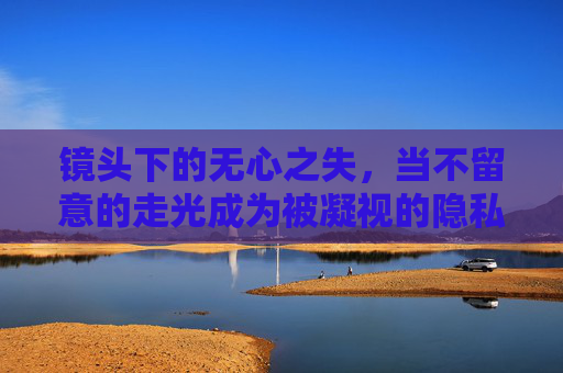 镜头下的无心之失,当不留意的走光成为被凝视的隐私,镜头下的无心走光与隐私凝视 镜头下的无心之失,当不留意的走光成为被凝视的隐私,镜头下的无心走光与隐私凝视