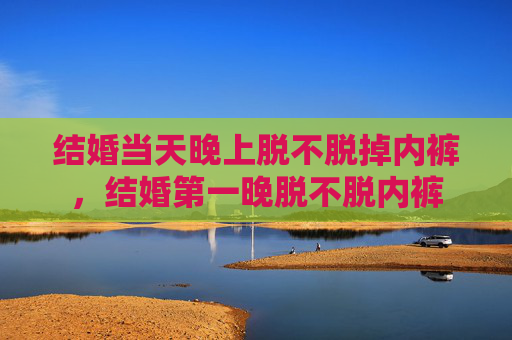 结婚当天晚上脱不脱掉内裤,结婚第一晚脱不脱内裤 结婚当天晚上脱不脱掉内裤,结婚第一晚脱不脱内裤