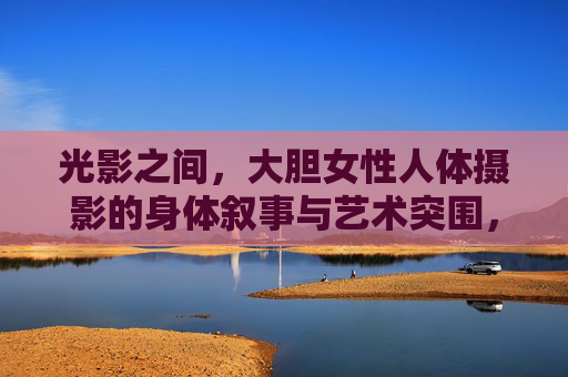 光影之间,大胆女性人体摄影的身体叙事与艺术突围,光影之间,女性人体摄影的身体叙事与艺术突围 光影之间,大胆女性人体摄影的身体叙事与艺术突围,光影之间,女性人体摄影的身体叙事与艺术突围