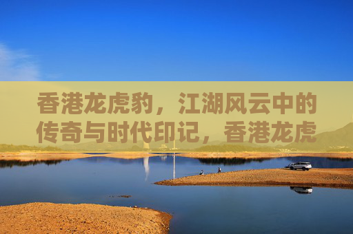 香港龙虎豹，江湖风云中的传奇与时代印记，香港龙虎豹，江湖传奇与时代印记