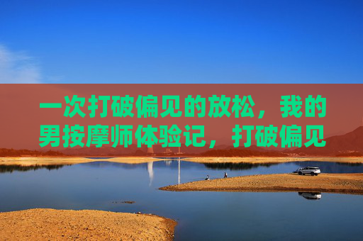 一次打破偏见的放松，我的男按摩师体验记，打破偏见，我的男按摩师体验记