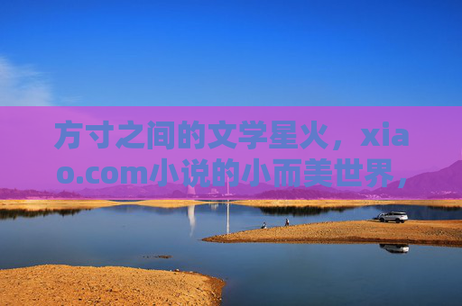 方寸之间的文学星火,xiao.com小说的小而美世界,方寸星火,小而美的文学世界 方寸之间的文学星火,xiao.com小说的小而美世界,方寸星火,小而美的文学世界