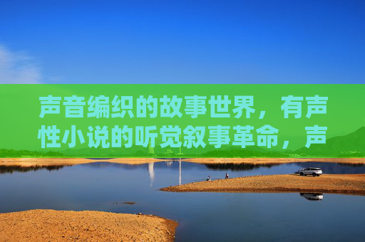 声音编织的故事世界，有声性小说的听觉叙事革命，声音编织的听觉叙事革命，有声小说的故事世界