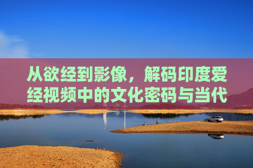 从欲经到影像，解码印度爱经视频中的文化密码与当代启示，从欲经到影像，解码印度爱经视频的文化密码与当代启示