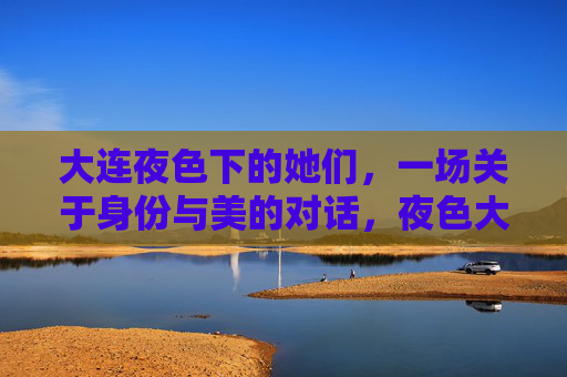 大连夜色下的她们,一场关于身份与美的对话,夜色大连,她们的身份与美之对话 大连夜色下的她们,一场关于身份与美的对话,夜色大连,她们的身份与美之对话