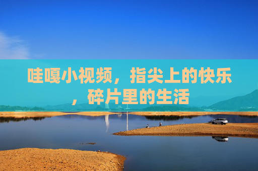 哇嘎小视频，指尖上的快乐，碎片里的生活