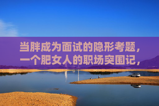 当胖成为面试的隐形考题,一个肥女人的职场突围记,当胖成面试隐形考题,她的职场突围 当胖成为面试的隐形考题,一个肥女人的职场突围记,当胖成面试隐形考题,她的职场突围
