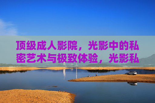 顶级成人影院,光影中的私密艺术与极致体验,光影私艺,顶级成人影院的极致体验 顶级成人影院,光影中的私密艺术与极致体验,光影私艺,顶级成人影院的极致体验