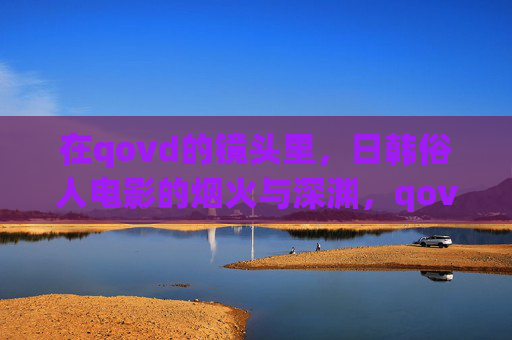 在qovd的镜头里，日韩俗人电影的烟火与深渊，qovd镜头下的日韩俗人电影，烟火与深渊