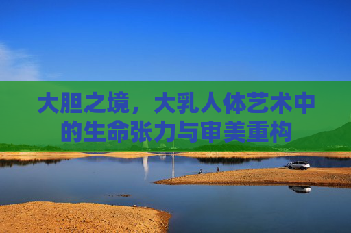 大胆之境，大乳人体艺术中的生命张力与审美重构