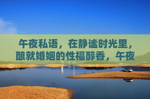 午夜私语，在静谧时光里，酿就婚姻的性福醇香，午夜私语，酿婚姻性福醇香