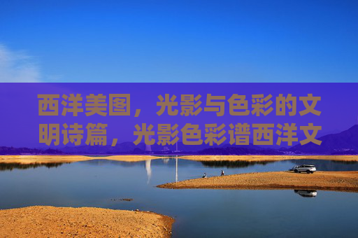 西洋美图,光影与色彩的文明诗篇,光影色彩谱西洋文明诗篇 西洋美图,光影与色彩的文明诗篇,光影色彩谱西洋文明诗篇