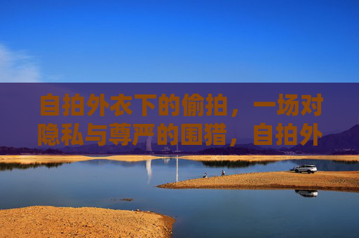 自拍外衣下的偷拍,一场对隐私与尊严的围猎,自拍外衣偷拍,隐私与尊严的围猎 自拍外衣下的偷拍,一场对隐私与尊严的围猎,自拍外衣偷拍,隐私与尊严的围猎