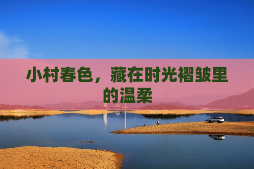 小村春色,藏在时光褶皱里的温柔 小村春色,藏在时光褶皱里的温柔