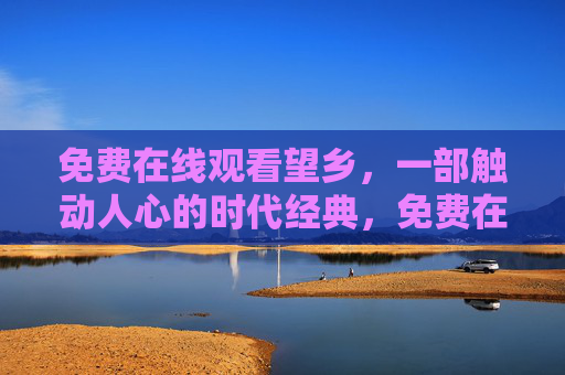 免费在线观看望乡,一部触动人心的时代经典,免费在线观看触动人心的时代经典望乡 免费在线观看望乡,一部触动人心的时代经典,免费在线观看触动人心的时代经典望乡