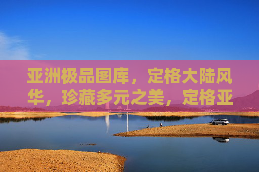 亚洲极品图库，定格大陆风华，珍藏多元之美，定格亚洲风华，珍藏大陆多元之美
