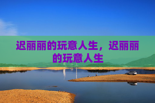 迟丽丽的玩意人生，迟丽丽的玩意人生