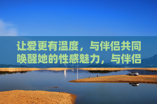 让爱更有温度,与伴侣共同唤醒她的性感魅力,与伴侣共暖爱意,唤醒她的性感魅力 让爱更有温度,与伴侣共同唤醒她的性感魅力,与伴侣共暖爱意,唤醒她的性感魅力