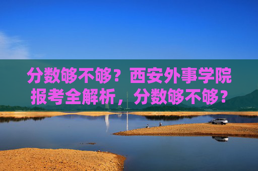 分数够不够?西安外事学院报考全解析,分数够不够?西安外事学院报考全解析 分数够不够?西安外事学院报考全解析,分数够不够?西安外事学院报考全解析
