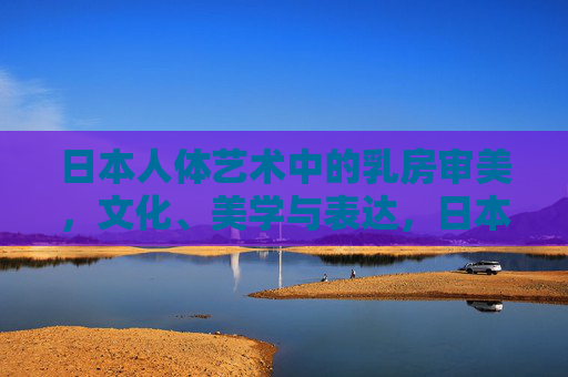 日本人体艺术中的乳房审美,文化、美学与表达,日本人体艺术中的乳房审美,文化、美学与表达 日本人体艺术中的乳房审美,文化、美学与表达,日本人体艺术中的乳房审美,文化、美学与表达
