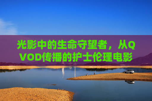 光影中的生命守望者,从QVOD传播的护士伦理电影看职业困境与人性微光 光影中的生命守望者,从QVOD传播的护士伦理电影看职业困境与人性微光