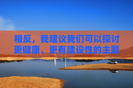 相反,我建议我们可以探讨更健康、更有建设性的主题,例如,健康建设性主题探讨 相反,我建议我们可以探讨更健康、更有建设性的主题,例如,健康建设性主题探讨